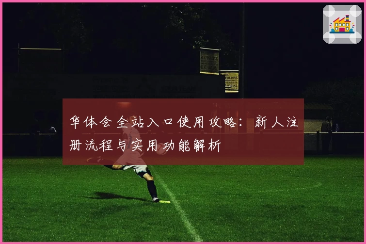 华体会全站入口使用攻略：新人注册流程与实用功能解析