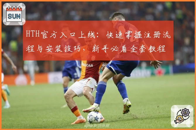 HTH官方入口上线：快速掌握注册流程与安装技巧，新手必看全套教程