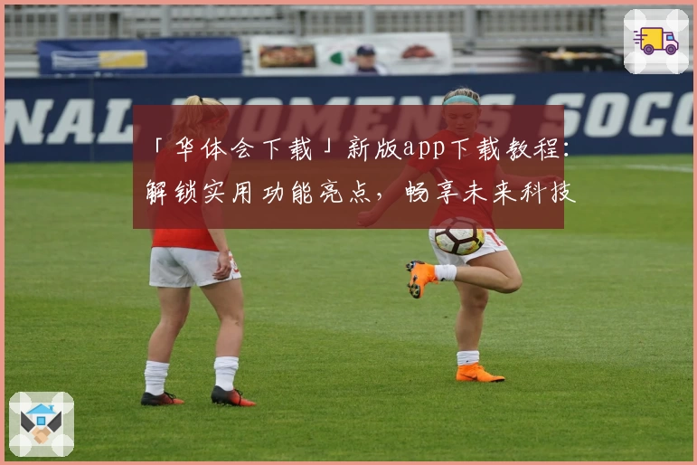 「华体会下载」新版app下载教程：解锁实用功能亮点，畅享未来科技体验