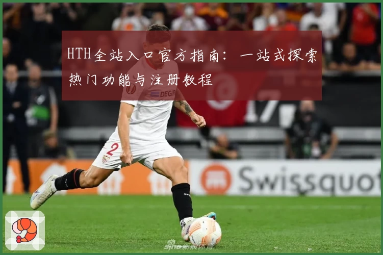 HTH全站入口官方指南：一站式探索热门功能与注册教程
