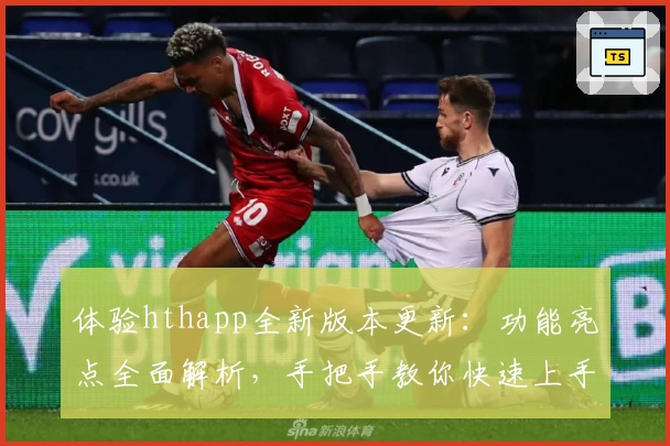 体验hthapp全新版本更新：功能亮点全面解析，手把手教你快速上手新玩法