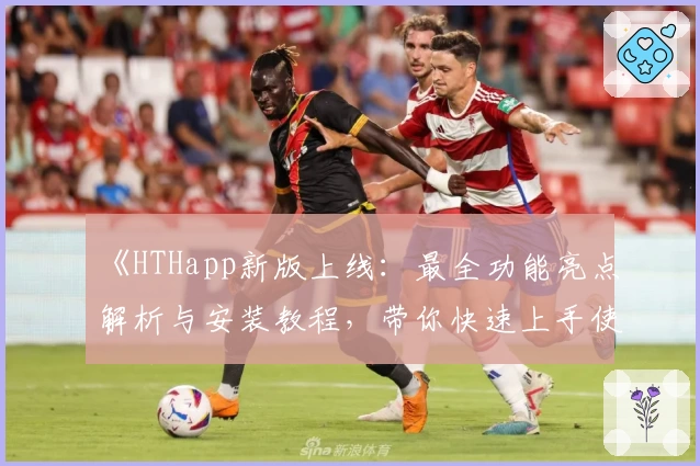 《HTHapp新版上线：最全功能亮点解析与安装教程，带你快速上手使用体验》
