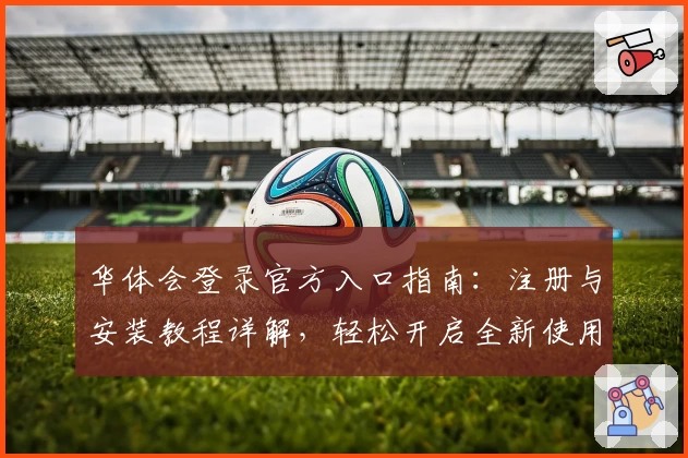 华体会登录官方入口指南：注册与安装教程详解，轻松开启全新使用体验