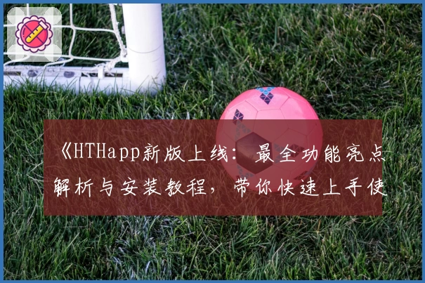《HTHapp新版上线：最全功能亮点解析与安装教程，带你快速上手使用体验》