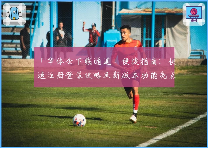 「华体会下载通道」便捷指南：快速注册登录攻略及新版本功能亮点解析