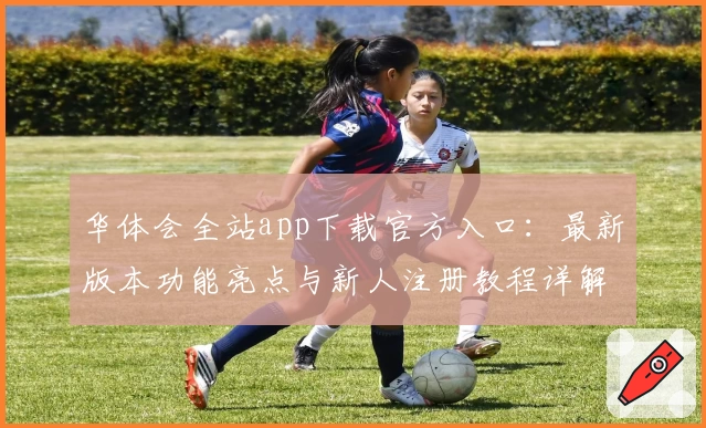 华体会全站app下载官方入口：最新版本功能亮点与新人注册教程详解