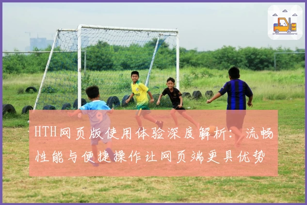 HTH网页版使用体验深度解析：流畅性能与便捷操作让网页端更具优势