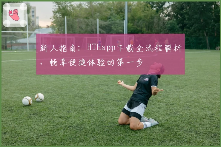 新人指南：HTHapp下载全流程解析，畅享便捷体验的第一步
