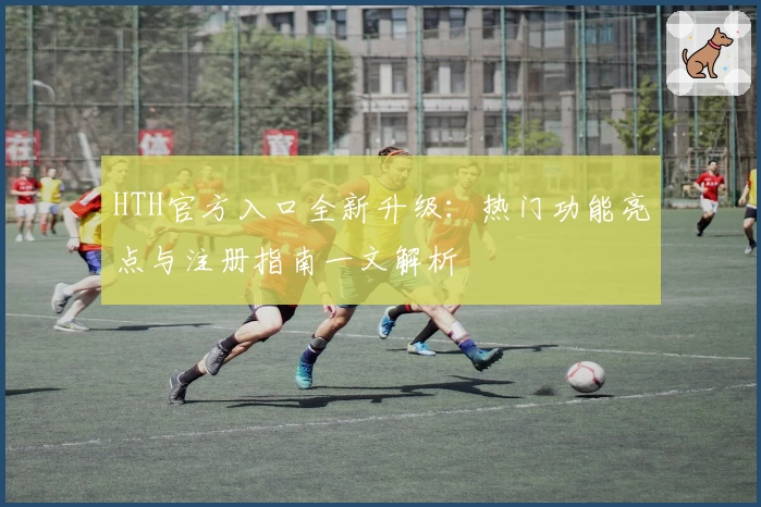 HTH官方入口全新升级：热门功能亮点与注册指南一文解析