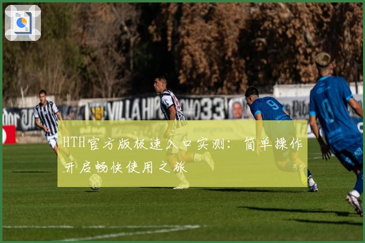 HTH官方版极速入口实测：简单操作开启畅快使用之旅