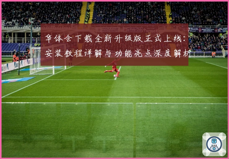 华体会下载全新升级版正式上线：安装教程详解与功能亮点深度解析