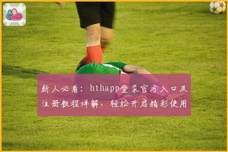 新人必看：hthapp登录官方入口及注册教程详解，轻松开启精彩使用体验