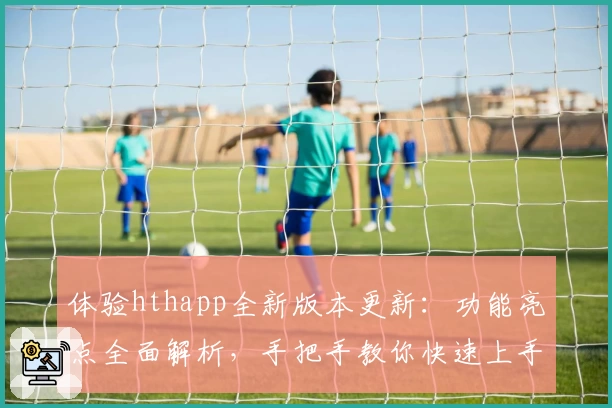 体验hthapp全新版本更新：功能亮点全面解析，手把手教你快速上手新玩法