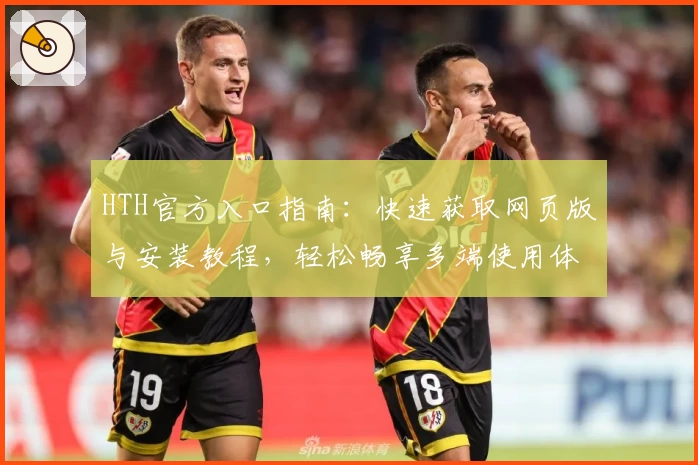 HTH官方入口指南：快速获取网页版与安装教程，轻松畅享多端使用体验