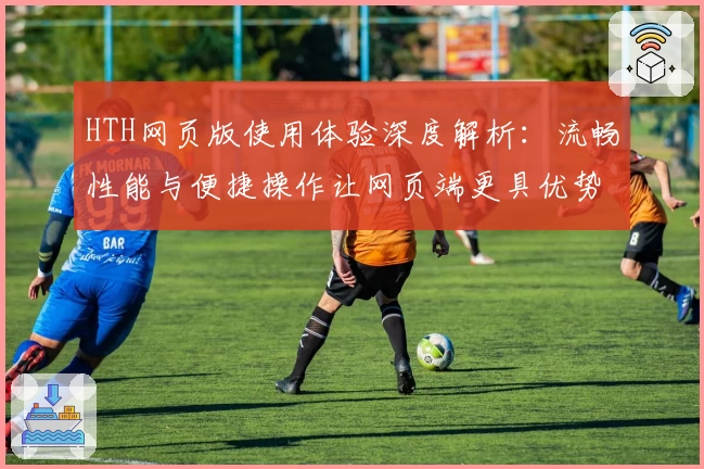 HTH网页版使用体验深度解析：流畅性能与便捷操作让网页端更具优势