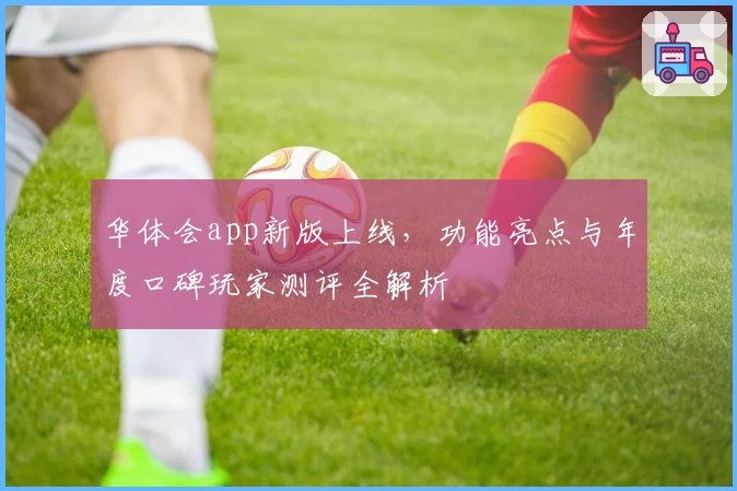 华体会app新版上线，功能亮点与年度口碑玩家测评全解析