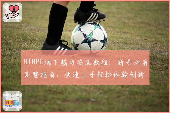 HTHPC端下载与安装教程：新手必看完整指南，快速上手轻松体验创新功能