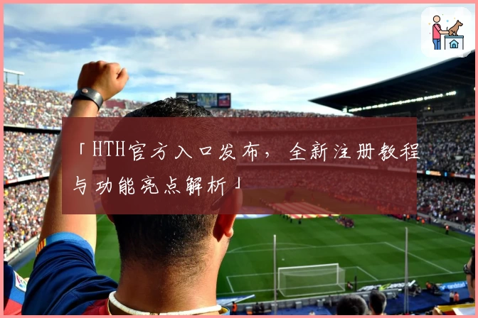 「HTH官方入口发布，全新注册教程与功能亮点解析」