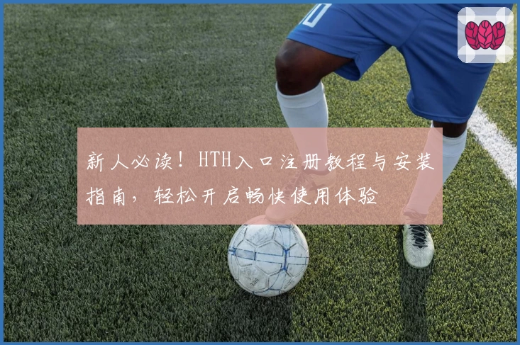 新人必读！HTH入口注册教程与安装指南，轻松开启畅快使用体验
