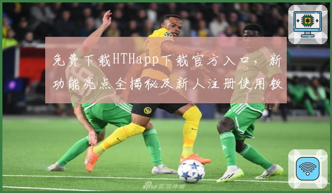 免费下载HTHapp下载官方入口，新功能亮点全揭秘及新人注册使用教程详解