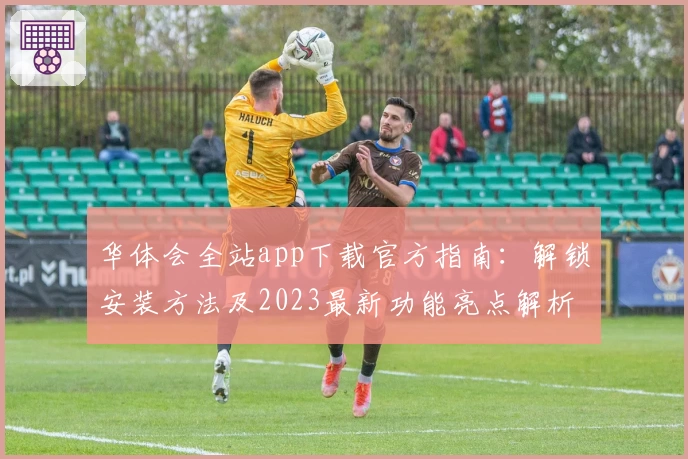华体会全站app下载官方指南：解锁安装方法及2023最新功能亮点解析