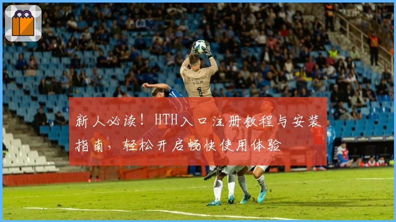 新人必读！HTH入口注册教程与安装指南，轻松开启畅快使用体验