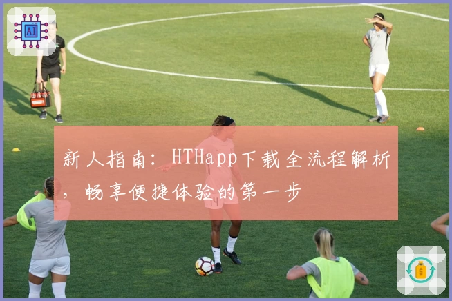 新人指南：HTHapp下载全流程解析，畅享便捷体验的第一步