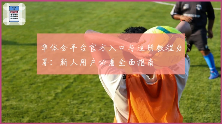 华体会平台官方入口与注册教程分享：新人用户必看全面指南