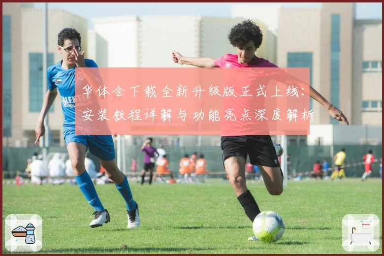 华体会下载全新升级版正式上线：安装教程详解与功能亮点深度解析