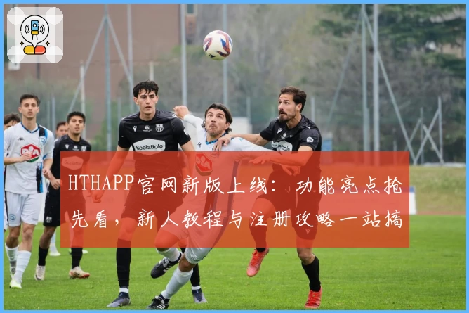HTHAPP官网新版上线：功能亮点抢先看，新人教程与注册攻略一站搞定