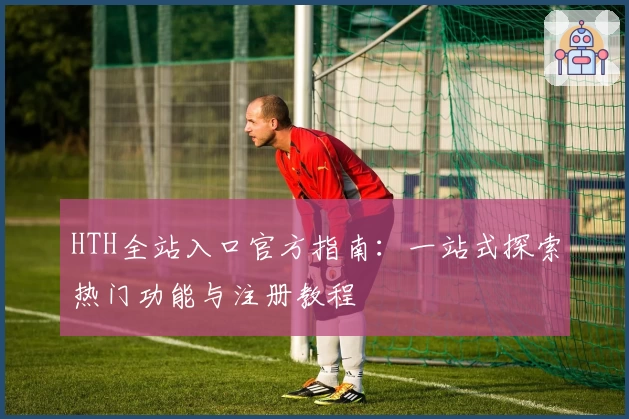 HTH全站入口官方指南：一站式探索热门功能与注册教程