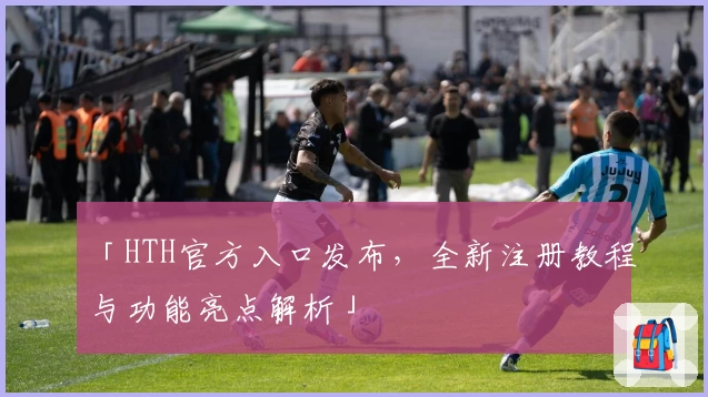 「HTH官方入口发布，全新注册教程与功能亮点解析」
