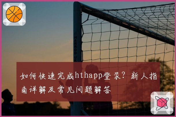 如何快速完成hthapp登录？新人指南详解及常见问题解答
